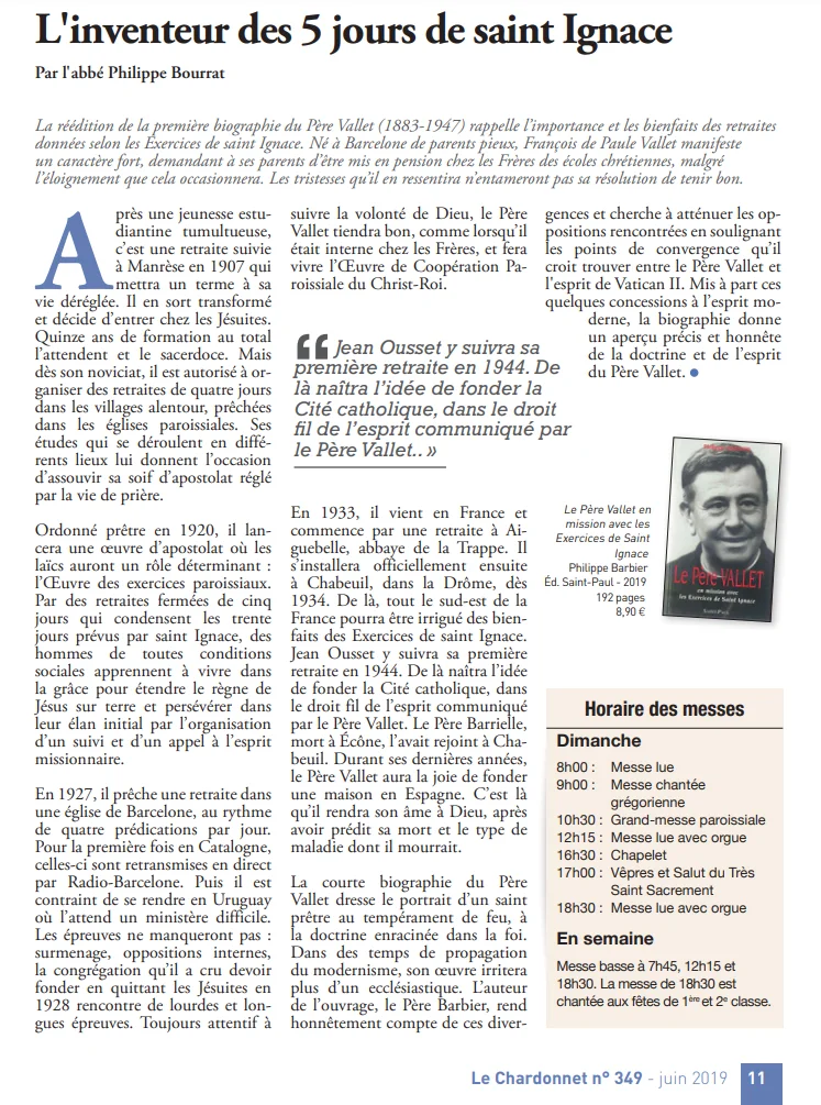 Article de l&rsquo;abbé Philippe Bourrat intitulé « L&rsquo;inventeur des 5 jours de saint Ignace » dans le journal <em>Le Chardonnet</em> (n° 349, juin 2019). Le texte retrace la biographie du Père François de Paule Vallet (1883-1947), initiateur des retraites ignatiennes en cinq jours, et mentionne la retraite suivie en 1944 par Jean Ousset, fondateur de la Cité catholique. La page comprend la couverture du livre de Philippe Barbier consacré au Père Vallet ainsi qu&rsquo;un encadré des horaires des messes.